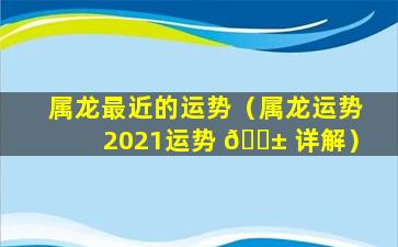 属龙最近的运势（属龙运势2021运势 🐱 详解）